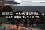 官网围观！heiliao每日视频曝光，独家真相真相大白网友直呼过瘾