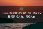 Heiliao视频重磅来袭！今日热议大V秘闻真相大白，真相大白