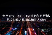 全网疯传！Yandex大事记每日更新，热议神秘人秘闻真相让人瞠目