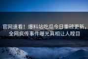 官网速看！爆料站吃瓜今日重磅更新，全网疯传事件曝光真相让人瞠目