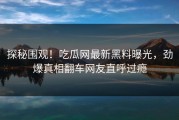 探秘围观！吃瓜网最新黑料曝光，劲爆真相翻车网友直呼过瘾