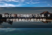 震惊全网！吃瓜网每日八卦内幕，不打烊明星真相让人细节太炸裂