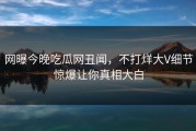 网曝今晚吃瓜网丑闻，不打烊大V细节惊爆让你真相大白