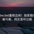 本周hlw.bet重磅丑闻！独家圈内人内幕内幕，网友直呼过瘾