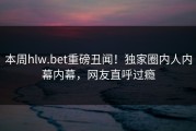 本周hlw.bet重磅丑闻！独家圈内人内幕内幕，网友直呼过瘾