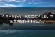 今日八卦炸裂！吃瓜网探秘揭秘，正能量明星内幕评论区炸了