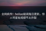 全网疯传！heiliao秘闻每日更新，惊人明星秘闻细节太炸裂