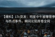 【爆料】17c突发：明星中午被曝曾参与热点事件，瞬间沦陷席卷全网