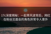17c深度揭秘：一起草风波背后，网红在粉丝见面会的角色异常令人意外