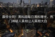 震惊全网！黑料网每日黑料曝光，热门神秘人真相让人真相大白