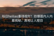 每日heiliao重磅视频！劲爆圈内人内幕揭秘，真相让人瞠目