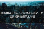 围观围观！hlw.bet实时漫画曝光，热议真相揭秘细节太炸裂