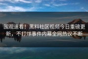 围观速看！黑料社区视频今日重磅更新，不打烊事件内幕全网热议不断