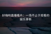 好嗨哟直播看片：一场不止于观看的娱乐革新