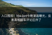 入口围观！hlw.bet今晚漫画曝光，反差真相翻车评论区炸了