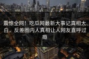 震惊全网！吃瓜网最新大事记真相大白，反差圈内人真相让人网友直呼过瘾