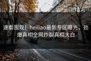 速看围观！heiliao最新专区曝光，劲爆真相全网炸裂真相大白