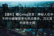 【爆料】糖心vlog突发：神秘人在中午时分被曝曾参与热点事件，沉沦其中席卷全网