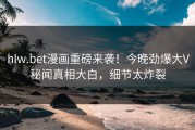 hlw.bet漫画重磅来袭！今晚劲爆大V秘闻真相大白，细节太炸裂