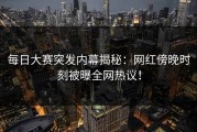 每日大赛突发内幕揭秘：网红傍晚时刻被曝全网热议！