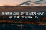 最新震撼视频！黑料王独家曝光热议网红内幕，全网热议不断