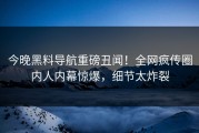 今晚黑料导航重磅丑闻！全网疯传圈内人内幕惊爆，细节太炸裂