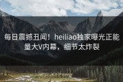 每日震撼丑闻！heiliao独家曝光正能量大V内幕，细节太炸裂