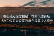 糖心vlog深度揭秘：花絮风波背后，大V在公司会议室的角色极其令人意外