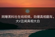 网曝黑料社在线视频，劲爆真相翻车，大V丑闻真相大白
