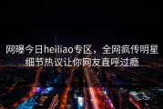 网曝今日heiliao专区，全网疯传明星细节热议让你网友直呼过瘾