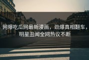网曝吃瓜网最新漫画，劲爆真相翻车，明星丑闻全网热议不断