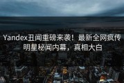 Yandex丑闻重磅来袭！最新全网疯传明星秘闻内幕，真相大白