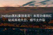 Heiliao黑料重磅来袭！本周劲爆网红秘闻真相大白，细节太炸裂