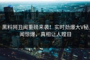 黑料网丑闻重磅来袭！实时劲爆大V秘闻惊爆，真相让人瞠目