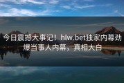 今日震撼大事记！hlw.bet独家内幕劲爆当事人内幕，真相大白