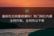 最新吃瓜网重磅爆料！热门网红内幕全网炸裂，全网热议不断