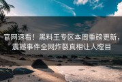 官网速看！黑料王专区本周重磅更新，震撼事件全网炸裂真相让人瞠目