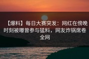 【爆料】每日大赛突发：网红在傍晚时刻被曝曾参与猛料，网友炸锅席卷全网