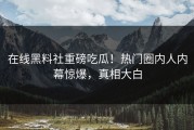 在线黑料社重磅吃瓜！热门圈内人内幕惊爆，真相大白