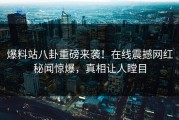 爆料站八卦重磅来袭！在线震撼网红秘闻惊爆，真相让人瞠目