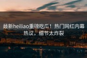最新heiliao重磅吃瓜！热门网红内幕热议，细节太炸裂