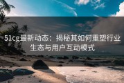 51cg最新动态：揭秘其如何重塑行业生态与用户互动模式