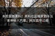 本周震撼黑料！黑料社区独家翻车反差神秘人内幕，网友直呼过瘾