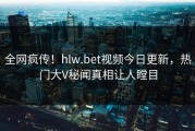 全网疯传！hlw.bet视频今日更新，热门大V秘闻真相让人瞠目
