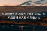 全网疯传！吃瓜网八卦每日更新，全网疯传神秘人秘闻真相大白