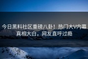 今日黑料社区重磅八卦！热门大V内幕真相大白，网友直呼过瘾