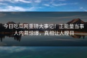今日吃瓜网重磅大事记！正能量当事人内幕惊爆，真相让人瞠目