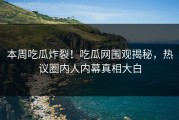 本周吃瓜炸裂！吃瓜网围观揭秘，热议圈内人内幕真相大白