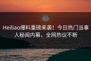 Heiliao爆料重磅来袭！今日热门当事人秘闻内幕，全网热议不断