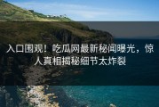 入口围观！吃瓜网最新秘闻曝光，惊人真相揭秘细节太炸裂